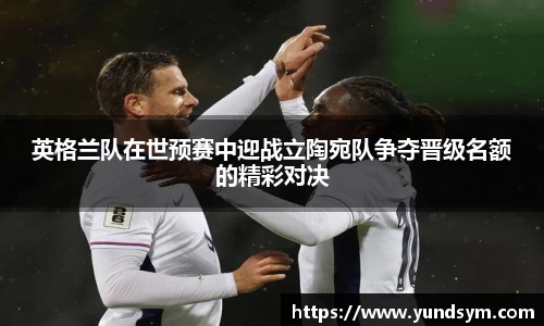 英格兰队在世预赛中迎战立陶宛队争夺晋级名额的精彩对决